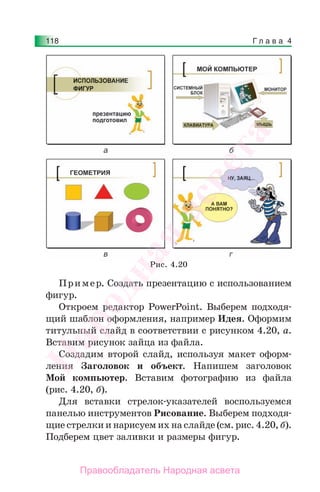 Г л а в а 4118
Пример. Создать презентацию с использованием
фигур.
Откроем редактор PowerPoint. Выберем подходя-
щий шаблон оформления, например Идея. Оформим
титульный слайд в соответствии с рисунком 4.20, а.
Вставим рисунок зайца из файла.
Создадим второй слайд, используя макет оформ-
ления Заголовок и объект. Напишем заголовок
Мой компьютер. Вставим фотографию из файла
(рис. 4.20, б).
Для вставки стрелок-указателей воспользуемся
панелью инструментов Рисование. Выберем подходя-
щие стрелки и нарисуем их на слайде (см. рис. 4.20, б).
Подберем цвет заливки и размеры фигур.
Рис. 4.20
Народная
асвета
Правообладатель Народная асвета
 
