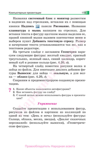 Компьютерные презентации 119
Названия cистемный блок и монитор разместим
в надписях над стрелками, вставляя их с помощью
кнопки Надпись панели Рисование. Названия
клавиатура и мышь напишем на стрелках. Для
вставки текста в фигуру щелчком мыши выделим ее,
правой кнопкой мыши вызовем контекстное меню и
выберем пункт Добавить текстовую строку. Размер
и начертание текста устанавливаются так же, как в
текстовом редакторе.
На третьем слайде с заглавием Геометрия нари-
суем следующие фигуры: желтый квадрат, красный
треугольник, зеленый овал, синий цилиндр, корич-
невый куб и розовое кольцо (рис. 4.20, в).
На четвертый слайд поместим рисунки волка и
зайца из файла. Для имитации диалога добавим фи-
гуры Выноски: для зайца — овальную, а для вол-
ка — облако (рис. 4.20, г).
Сохраним и продемонстрируем созданную презен-
тацию.
1. Какие объекты называются автофигурами?
2. Как вставить фигуру на слайд?
3. С какой целью можно использовать фигуры в презента-
ции?
Упражнение
Создайте презентацию с использованием фигур,
рисунков из файлов и картинок из коллекций по
одной из тем: «День и ночь» (используйте фигуры:
Солнце, облака, месяц, звезды), «Диалог сказочных
персонажей» (используйте выноски), «Геометриче-
ские фигуры».
?
Народная
асвета
Правообладатель Народная асвета
 