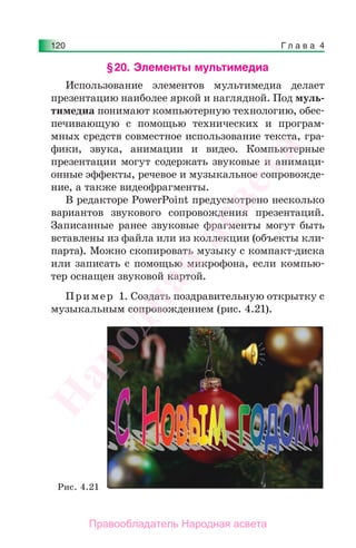 Г л а в а 4120
§20. Элементы мультимедиа
Использование элементов мультимедиа делает
презентацию наиболее яркой и наглядной. Под муль-
тимедиа понимают компьютерную технологию, обес-
печивающую с помощью технических и програм-
мных средств совместное использование текста, гра-
фики, звука, анимации и видео. Компьютерные
презентации могут содержать звуковые и анимаци-
онные эффекты, речевое и музыкальное сопровожде-
ние, а также видеофрагменты.
В редакторе PowerPoint предусмотрено несколько
вариантов звукового сопровождения презентаций.
Записанные ранее звуковые фрагменты могут быть
вставлены из файла или из коллекции (объекты кли-
парта). Можно скопировать музыку с компакт-диска
или записать с помощью микрофона, если компью-
тер оснащен звуковой картой.
Пример 1. Создать поздравительную открытку с
музыкальным сопровождением (рис. 4.21).
Рис. 4.21
Народная
асвета
Правообладатель Народная асвета
 
