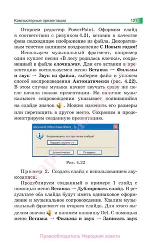 Компьютерные презентации 121
Откроем редактор PowerPoint. Оформим слайд
в соответствии с рисунком 4.21, вставив в качестве
фона подходящее изображение из файла. Декоратив-
ным текстом напишем поздравление С Новым годом!
Используем музыкальный фрагмент, например
один куплет песни «В лесу родилась елочка», сохра-
ненный в файле елочка.wav. Для его вставки в пре-
зентацию воспользуемся меню Вставка Фильмы
и звук Звук из файла, выберем файл и укажем
способ воспроизведения Автоматически (рис. 4.22).
В этом случае музыка начнет звучать сразу же по-
сле начала показа презентации. На наличие музы-
кального сопровождения указывает появившийся
на слайде значок . Можно изменить его размеры
или перетащить в другое место. Сохраним и проде-
монстрируем созданную презентацию.
Рис. 4.22
Пример 2. Создать слайд с использованием зву-
козаписи.
Продублируем созданный в примере 1 слайд с
помощью меню Вставка Дублировать слайд. В ре-
зультате оба слайда будут иметь одинаковое оформ-
ление и музыкальное сопровождение. Удалим музы-
кальный фрагмент из второго слайда. Для этого вы-
делим значок и нажмем клавишу Del. С помощью
меню Вставка Фильмы и звук Записать звук
Народная
асвета
Правообладатель Народная асвета
 