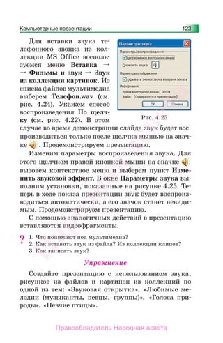 Компьютерные презентации 123
Для вставки звука те-
лефонного звонка из кол-
лекции MS Office восполь-
зуемся меню Вставка
Фильмы и звук Звук
из коллекции картинок. Из
списка файлов мультимедиа
выберем Телефон.wav (см.
рис. 4.24). Укажем способ
воспроизведения По щелч-
ку (см. рис. 4.22). В этом
случае во время демонстрации слайда звук будет вос-
производиться только после щелчка мышью на знач-
ке . Продемонстрируем презентацию.
Изменим параметры воспроизведения звука. Для
этого щелчком правой кнопкой мыши на значке
вызовем контекстное меню и выберем пункт Изме-
нить звуковой эффект. В окне Параметры звука вы-
полним установки, показанные на рисунке 4.25. Те-
перь в ходе показа презентации звук будет воспроиз-
водиться автоматически, а его значок станет невиди-
мым. Продемонстрируем презентацию.
С помощью аналогичных действий в презентацию
вставляются видеофрагменты.
1. Что понимают под мультимедиа?
2. Как вставить звук из файла? Из коллекции клипов?
3. Как записать звук?
Упражнение
Создайте презентацию с использованием звука,
рисунков из файлов и картинок из коллекций по
одной из тем: «Звуковая открытка», «Любимые ме-
лодии (музыканты, певцы, группы)», «Голоса при-
роды», «Певчие птицы».
?
Рис. 4.25
Народная
асвета
Правообладатель Народная асвета
 