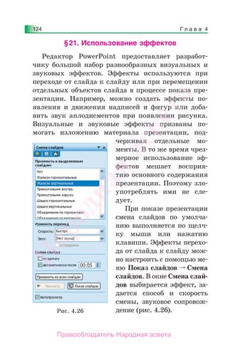 Г л а в а 4124
§21. Использование эффектов
Редактор PowerPoint предоставляет разработ-
чику большой набор разнообразных визуальных и
звуковых эффектов. Эффекты используются при
переходе от слайда к слайду или при перемещении
отдельных объектов слайда в процессе показа пре-
зентации. Например, можно создать эффекты по-
явления и движения надписей и фигур или доба-
вить звук аплодисментов при появлении рисунка.
Визуальные и звуковые эффекты призваны по-
могать изложению материала презентации, под-
черкивая отдельные мо-
менты. В то же время чрез-
мерное использование эф-
фектов мешает восприя-
тию основного содержания
презентации. Поэтому зло-
употреблять ими не сле-
дует.
При показе презентации
смена слайдов по умолча-
нию выполняется по щелч-
ку мыши или нажатию
клавиши. Эффекты перехо-
да от слайда к слайду мож-
но настроить с помощью ме-
ню Показ слайдов Смена
слайдов. В окне Смена слай-
дов выбирается эффект, за-
дается способ и скорость
смены, звуковое сопровож-
дение (рис. 4.26).Рис. 4.26
Народная
асвета
Правообладатель Народная асвета
 