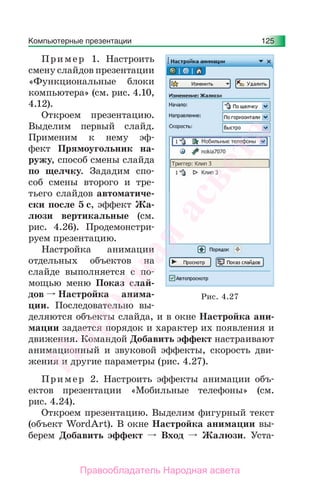 Компьютерные презентации 125
Пример 1. Настроить
смену слайдов презентации
«Функциональные блоки
компьютера» (см. рис. 4.10,
4.12).
Откроем презентацию.
Выделим первый слайд.
Применим к нему эф-
фект Прямоугольник на-
ружу, способ смены слайда
по щелчку. Зададим спо-
соб смены второго и тре-
тьего слайдов автоматиче-
ски после 5 с, эффект Жа-
люзи вертикальные (см.
рис. 4.26). Продемонстри-
руем презентацию.
Настройка анимации
отдельных объектов на
слайде выполняется с по-
мощью меню Показ слай-
дов Настройка анима-
ции. Последовательно вы-
деляются объекты слайда, и в окне Настройка ани-
мации задается порядок и характер их появления и
движения. Командой Добавить эффект настраивают
анимационный и звуковой эффекты, скорость дви-
жения и другие параметры (рис. 4.27).
Пример 2. Настроить эффекты анимации объ-
ектов презентации «Мобильные телефоны» (см.
рис. 4.24).
Откроем презентацию. Выделим фигурный текст
(объект WordArt). В окне Настройка анимации вы-
берем Добавить эффект Вход Жалюзи. Уста-
Рис. 4.27
Народная
асвета
Правообладатель Народная асвета
 