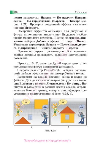 Г л а в а 4126
новим параметры: Начало — По щелчку, Направ-
ление — По горизонтали, Скорость — Быстро (см.
рис. 4.27). Проверим созданный эффект нажатием
кнопки Просмотр.
Настройка эффектов анимации для рисунков и
фигур выполняется аналогично. Выделим изобра-
жение мобильного телефона. В окне Настройка ани-
мации выберем Добавить эффект Вход Вылет.
Установим параметры: Начало — После предыдуще-
го, Направление — Снизу, Скорость — Средне.
Продемонстрируем презентацию. Все элементы
слайда должны показывать заданное настройками
поведение.
Пример 3. Создать слайд «Я строю дом» с ис-
пользованием фигур и эффектов анимации.
Откроем редактор PowerPoint. Выберем подходя-
щий шаблон оформления, например Сетка с тенью.
Разместим на слайде рисунки зайца и волка из
файлов. Для диалога используем фигуры из катего-
рии Выноски с текстом Я строю дом и Ну, заяц... На-
рисуем и разместим в разных местах слайда «строи-
тельные блоки»: крышу, стену и окно (фигуры тре-
угольник и прямоугольники) (рис. 4.28, а).
Рис. 4.28
Народная
асвета
Правообладатель Народная асвета
 