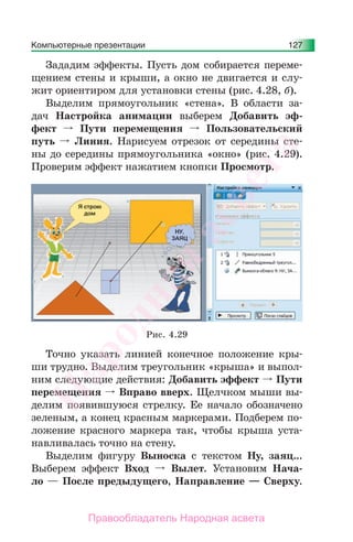 Компьютерные презентации 127
Зададим эффекты. Пусть дом собирается переме-
щением стены и крыши, а окно не двигается и слу-
жит ориентиром для установки стены (рис. 4.28, б).
Выделим прямоугольник «стена». В области за-
дач Настройка анимации выберем Добавить эф-
фект Пути перемещения Пользовательский
путь Линия. Нарисуем отрезок от середины сте-
ны до середины прямоугольника «окно» (рис. 4.29).
Проверим эффект нажатием кнопки Просмотр.
Рис. 4.29
Точно указать линией конечное положение кры-
ши трудно. Выделим треугольник «крыша» и выпол-
ним следующие действия: Добавить эффект Пути
перемещения Вправо вверх. Щелчком мыши вы-
делим появившуюся стрелку. Ее начало обозначено
зеленым, а конец красным маркерами. Подберем по-
ложение красного маркера так, чтобы крыша уста-
навливалась точно на стену.
Выделим фигуру Выноска с текстом Ну, заяц...
Выберем эффект Вход Вылет. Установим Нача-
ло — После предыдущего, Направление — Сверху.
Народная
асвета
Правообладатель Народная асвета
 