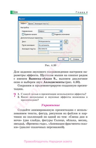Г л а в а 4128
Для задания звукового сопровождения настроим па-
раметры эффекта. Щелчком мыши на кнопке рядом
с именем Выноска-облако 9… вызовем диалоговое
окно и выберем звук Аплодисменты (рис. 4.30).
Сохраним и продемонстрируем созданную презен-
тацию.
1. С какой целью в презентации используются эффекты?
2. Какие визуальные и звуковые эффекты возможны в
презентациях?
Упражнение
Создайте анимированную презентацию с исполь-
зованием текста, фигур, рисунков из файлов и кар-
тинок из коллекций по одной из тем: «Смена дня и
ночи» (два слайда, фигуры Солнце, облака, месяц,
звезды), «Времена года», «Анимация фрагмента сказ-
ки» (диалог сказочных персонажей).
?
Рис. 4.30
Народная
асвета
Правообладатель Народная асвета
 