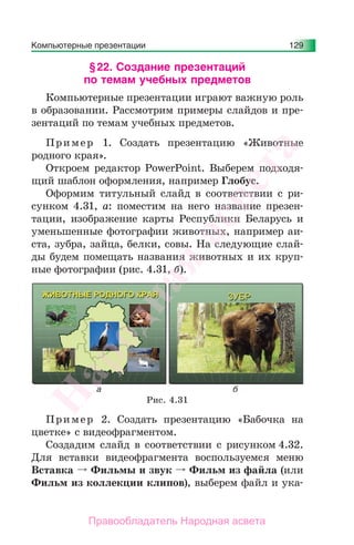 Компьютерные презентации 129
§22. Создание презентаций
по темам учебных предметов
Компьютерные презентации играют важную роль
в образовании. Рассмотрим примеры слайдов и пре-
зентаций по темам учебных предметов.
Пример 1. Создать презентацию «Животные
родного края».
Откроем редактор PowerPoint. Выберем подходя-
щий шаблон оформления, например Глобус.
Оформим титульный слайд в соответствии с ри-
сунком 4.31, а: поместим на него название презен-
тации, изображение карты Республики Беларусь и
уменьшенные фотографии животных, например аи-
ста, зубра, зайца, белки, совы. На следующие слай-
ды будем помещать названия животных и их круп-
ные фотографии (рис. 4.31, б).
Рис. 4.31
Пример 2. Создать презентацию «Бабочка на
цветке» с видеофрагментом.
Создадим слайд в соответствии с рисунком 4.32.
Для вставки видеофрагмента воспользуемся меню
Вставка Фильмы и звук Фильм из файла (или
Фильм из коллекции клипов), выберем файл и ука-
Народная
асвета
Правообладатель Народная асвета
 