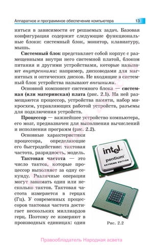 Аппаратное и программное обеспечение компьютера 13
няться в зависимости от решаемых задач. Базовая
конфигурация содержит следующие функциональ-
ные блоки: системный блок, монитор, клавиатуру,
мышь.
Системный блок представляет собой корпус с раз-
мещенными внутри него системной платой, блоком
питания и другими устройствами, которые называ-
ют внутренними: например, дисководами для маг-
нитных и оптических дисков. Не входящие в систем-
ный блок устройства называют внешними.
Основной компонент системного блока — систем-
ная (или материнская) плата (рис. 2.1). На ней раз-
мещаются процессор, устройства памяти, набор ми-
кросхем, управляющих работой устройств, разъемы
для подключения устройств.
Процессор — важнейшее устройство компьютера,
его мозг, предназначен для выполнения вычислений
и исполнения программ (рис. 2.2).
Основные характеристики
процессора, определяющие
его быстродействие: тактовая
частота, разрядность, модель.
Тактовая частота — это
число тактов, которые про-
цессор выполняет за одну се-
кунду. Различные операции
могут занимать один или не-
сколько тактов. Тактовая ча-
стота измеряется в герцах
(Гц). У современных процес-
соров тактовая частота дости-
гает нескольких миллиардов
герц. Поэтому ее измеряют в
производных единицах: один Рис. 2.2
Народная
асвета
Правообладатель Народная асвета
 