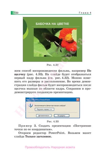 Г л а в а 4130
жем способ воспроизведения фильма, например По
щелчку (рис. 4.33). На слайде будет отображаться
первый кадр фильма (см. рис. 4.32). Можно изме-
нить его размеры и расположение. Во время демон-
страции слайда фильм будет воспроизводиться после
щелчка мышью по области кадра. Сохраним и про-
демонстрируем созданную презентацию.
Рис. 4.32
Рис. 4.33
Пример 3. Создать презентацию «Построение
точки по ее координатам».
Откроем редактор PowerPoint. Возьмем макет
слайда Только заголовок.
Народная
асвета
Правообладатель Народная асвета
 