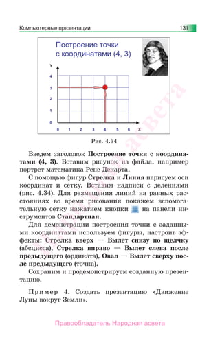 Компьютерные презентации 131
Введем заголовок Построение точки с координа-
тами (4, 3). Вставим рисунок из файла, например
портрет математика Рене Декарта.
С помощью фигур Стрелка и Линия нарисуем оси
координат и сетку. Вставим надписи с делениями
(рис. 4.34). Для размещения линий на равных рас-
стояниях во время рисования покажем вспомога-
тельную сетку нажатием кнопки на панели ин-
струментов Стандартная.
Для демонстрации построения точки с заданны-
ми координатами используем фигуры, настроив эф-
фекты: Стрелка вверх — Вылет снизу по щелчку
(абсцисса), Стрелка вправо — Вылет слева после
предыдущего (ордината), Овал — Вылет сверху пос-
ле предыдущего (точка).
Сохраним и продемонстрируем созданную презен-
тацию.
Пример 4. Создать презентацию «Движение
Луны вокруг Земли».
Построение точки
с координатами (4, 3)
Рис. 4.34
Народная
асвета
Правообладатель Народная асвета
 