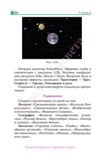 Г л а в а 4132
Откроем редактор PowerPoint. Оформим слайд в
соответствии с рисунком 4.35. Вставим изображе-
ния звездного неба, Земли и Луны. Выделим Луну и
настроим эффекты анимации: Траектория — Круг,
Скорость — Средне, Повторение 4 раза.
Сохраним и продемонстрируем созданную презен-
тацию.
Упражнение
Создайте презентацию по одной из тем:
История: «Средневековые замки», «Культура Воз-
рождения», «Грюнвальдская битва», «Изобретение
книгопечатания», «Франциск Скорина».
География: «Великие географические откры-
тия», «Рельеф Земли», «Кругооборот воды», «Погода
и климат», «Население Земли».
Биология: «Строение клетки», «Грибы», «Много-
образие растений», «Строение цветка», «Многообра-
зие животных», «Растения», «Птицы», «Природа род-
ного края».
Рис. 4.35
Народная
асвета
Правообладатель Народная асвета
 