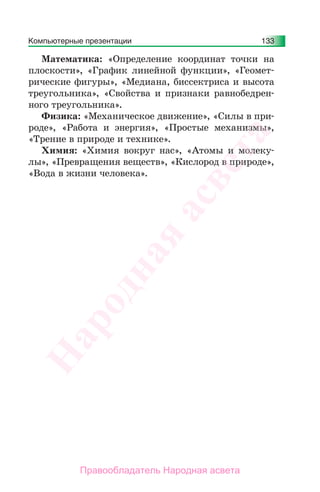 Компьютерные презентации 133
Математика: «Определение координат точки на
плоскости», «График линейной функции», «Геомет-
рические фигуры», «Медиана, биссектриса и высота
треугольника», «Свойства и признаки равнобедрен-
ного треугольника».
Физика: «Механическое движение», «Силы в при-
роде», «Работа и энергия», «Простые механизмы»,
«Трение в природе и технике».
Химия: «Химия вокруг нас», «Атомы и молеку-
лы», «Превращения веществ», «Кислород в природе»,
«Вода в жизни человека».
Народная
асвета
Правообладатель Народная асвета
 