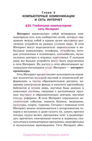Глава 5
КОМПЬЮТЕРНЫЕ КОММУНИКАЦИИ
И СЕТЬ ИНТЕРНЕТ
§23. Глобальная компьютерная
сеть Интернет
Интернет представляет собой всемирную ком-
пьютерную сеть или сообщество сетей, которые свя-
зывают между собой в единое целое миллионы раз-
личных устройств из разных уголков мира. К сети
Интернет могут подключаться: персональные и мо-
бильные компьютеры, телефоны, устройства, кото-
рые установлены в телевизорах, автомобилях, музы-
кальных центрах и игровых приставках. С каждым
днем все больше устройств могут быть подключены
к сети Интернет. Их доступ к сети обеспечивают ор-
ганизации-поставщики услуг Интернет — интернет-
провайдеры.
Сеть Интернет предоставляет пользователю огром-
ное количество полезной научной и технической ин-
формации, а также образовательные ресурсы, на-
пример электронные фонды и каталоги крупнейших
библиотек и музеев мира, научные базы данных и
поисковые системы, сведения о достижениях круп-
ных научных и образовательных центров, научные
статьи, рефераты. В сети Интернет отражаются по-
литические события, новости бизнеса, медицины,
культуры, спорта, туризма. Сегодня с помощью сети
Интернет можно познакомиться с ассортиментом то-
варов в магазинах и даже купить их, узнать прогноз
погоды, курсы валют, программы теле- и радиопере-
дач, прочитать электронные газеты и журналы, ска-
чатьигрыикомпьютерныепрограммы,видеофильмы
и музыкальные произведения. Сеть Интернет обес-
Народная
асвета
Правообладатель Народная асвета
 