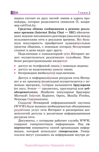Г л а в а 5136
ящика состоит из двух частей: имени и адреса про-
вайдера, которые разделяются символом @, напри-
мер cat@tut.by.
Средства обмена сообщениями в режиме реаль-
ного времени (Internet Relay Chat — IRC) обеспечи-
вают ведение письменного разговора (диалога) между
пользователями сети в реальном времени. Все боль-
шую популярность приобретают аудиовизуальные
средства общения, с помощью которых беседующие
слышат и даже видят друг друга.
Подключение к компьютерной сети Интернет мо-
жет осуществляться различными способами. Наи-
более распространенными являются:
• доступ по телефонной линии с помощью модема;
• доступ по выделенному каналу связи;
• беспроводное (мобильное) подключение.
Доступ к информационным ресурсам сети Интер-
нет и их просмотр (навигация) осуществляется с по-
мощью программ, которые называются браузерами
(от англ. browse — пролистать, проглядеть) или веб-
обозревателями. Наиболее популярные браузеры:
Microsoft Internet Explorer, Opera, Mozilla Firefox,
Netscape Communicator.
Создание Всемирной информационной паутины
(WWW) было вызвано необходимостью объединения
различных услуг сети Интернет и расширения воз-
можностей доступа к различным информационным
ресурсам сети.
Документы, с которыми работает служба WWW,
содержат гипертекстовую информацию. Под ги-
пертекстом понимается способ организации инфор-
мации, который использует гиперссылки. Гипер-
ссылки могут указывать на информацию внутри до-
Народная
асвета
Правообладатель Народная асвета
 