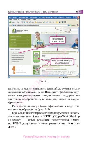 Компьютерные коммуникации и сеть Интернет 137
кумента, а могут связывать данный документ с раз-
личными объектами сети Интернет: файлами, дру-
гими гипертекстовыми документами, содержащи-
ми текст, изображения, анимацию, видео- и аудио-
фрагменты.
Гиперссылки могут быть оформлены в виде тек-
ста или изображения (рис. 5.1).
При создании гипертекстовых документов исполь-
зуют специальный язык HTML (HyperText Markup
Language — язык разметки гипертекста). Обыч-
но HTML-документы имеют расширение .htm или
.html.
Рис. 5.1
Народная
асвета
Правообладатель Народная асвета
 
