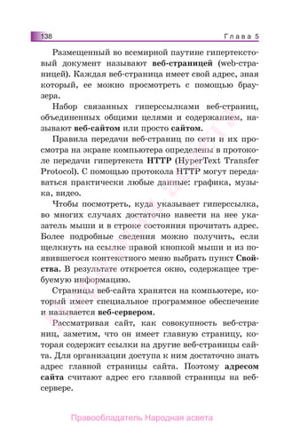 Г л а в а 5138
Размещенный во всемирной паутине гипертексто-
вый документ называют веб-страницей (web-стра-
ницей). Каждая веб-страница имеет свой адрес, зная
который, ее можно просмотреть с помощью брау-
зера.
Набор связанных гиперссылками веб-страниц,
объединенных общими целями и содержанием, на-
зывают веб-сайтом или просто сайтом.
Правила передачи веб-страниц по сети и их про-
смотра на экране компьютера определены в протоко-
ле передачи гипертекста HTTP (HyperText Transfer
Protocol). С помощью протокола HTTP могут переда-
ваться практически любые данные: графика, музы-
ка, видео.
Чтобы посмотреть, куда указывает гиперссылка,
во многих случаях достаточно навести на нее ука-
затель мыши и в строке состояния прочитать адрес.
Более подробные сведения можно получить, если
щелкнуть на ссылке правой кнопкой мыши и из по-
явившегося контекстного меню выбрать пункт Свой-
ства. В результате откроется окно, содержащее тре-
буемую информацию.
Cтраницы веб-сайта хранятся на компьютере, ко-
торый имеет специальное программное обеспечение
и называется веб-сервером.
Рассматривая сайт, как совокупность веб-стра-
ниц, заметим, что он имеет главную страницу, ко-
торая содержит ссылки на другие веб-страницы сай-
та. Для организации доступа к ним достаточно знать
адрес главной страницы сайта. Поэтому адресом
сайта считают адрес его главной страницы на веб-
сервере.
Народная
асвета
Правообладатель Народная асвета
 