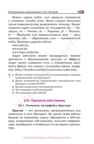 Компьютерные коммуникации и сеть Интернет 139
Запись адреса сайта, как правило, начинается
с указания службы www. Затем следует несколько
групп символов (слов), разделенных точками. Закан-
чивается адрес указанием на государство (by — Бе-
ларусь, ru — Россия, ua — Украина, pl — Польша,
fr — Франция) или принадлежность (org — орга-
низация, edu — образование, com — коммерческий
сайт). Примеры адресов сайтов:
www.adu.by,
www.tut.by,
www.bspu.unibel.by.
Адрес веб-сайта может предваряться именем
протокола с обязательными знаками :// (http://).
Адрес может содержать путь к конкретному доку-
менту (файлу или папке) с указанием имени, напри-
мер http://7wonders.worldstreasure.com/index.htm.
1. Какие службы используются для реализации основных
возможностей сети Интернет?
2. Какие возможности предоставляет пользователю сети
Интернет служба WWW?
3. Каково назначение электронной почты?
4. Что называется веб-страницей?
5. Что называют веб-сайтом?
§24. Просмотр веб-страниц
24.1. Элементы интерфейса браузера
Браузер — это программа, предназначенная для
навигации в сети Интернет. Во время своей работы
браузер по заданному адресу обращается к веб-сер-
веру, запрашивает веб-страницу, получает информа-
цию, преобразует и отображает ее на экране компью-
тера.
?
Народная
асвета
Правообладатель Народная асвета
 