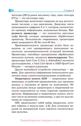 Г л а в а 214
мегагерц (МГц) равен миллиону герц, один гигагерц
(ГГц) — это миллиард герц.
Процессоры выполняют операции не над десятич-
ными числами, а над двоичными. Двоичные числа
записываются цифрами 0 и 1, которым соответству-
ют единицы информации, называемые битами. Раз-
рядность процессора — это количество двоичных
цифр (битов), которые одновременно обрабатывает
процессор. Большинство современных процессоров
имеет разрядность 32 бит или 64 бит.
Производительность процессора может быть по-
вышена за счет одновременного выполнения не-
скольких последовательностей операций (потоков).
Процессоры, способные одновременно обрабатывать
несколько потоков, являются многоядерными. Так,
процессоры Intel Core 2 Duo и Athlon64х2 являются
двухъядерными, а Intel Core Quad и AMD Quad-Core
Phenom — четырехъядерными.
Другое важнейшее устройство компьютера — па-
мять. Для хранения информации используются раз-
личные виды памяти (запоминающие устройства).
Оперативная память (ОЗУ — оперативное запо-
минающее устройство) предназначена для хранения
данных и программ во время их выполнения. Об-
мен данными между процессором и оперативной па-
мятью выполняется за очень короткие промежутки
времени. Информация в оперативную память посту-
пает после включения компьютера, а при его выклю-
чении не сохраняется.
ОЗУ представляет собой набор микросхем, кото-
рые собраны в модули (рис. 2.3). Для установки мо-
дулей на материнской плате имеются соответствую-
щие разъемы.
Народная
асвета
Правообладатель Народная асвета
 