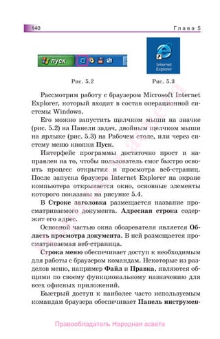 Г л а в а 5140
Рассмотрим работу с браузером Microsoft Internet
Explorer, который входит в состав операционной си-
стемы Windows.
Его можно запустить щелчком мыши на значке
(рис. 5.2) на Панели задач, двойным щелчком мыши
на ярлыке (рис. 5.3) на Рабочем столе, или через си-
стему меню кнопки Пуск.
Интерфейс программы достаточно прост и на-
правлен на то, чтобы пользователь смог быстро осво-
ить процесс открытия и просмотра веб-страниц.
После запуска браузера Internet Explorer на экране
компьютера открывается окно, основные элементы
которого показаны на рисунке 5.4.
В Строке заголовка размещается название про-
сматриваемого документа. Адресная строка содер-
жит его адрес.
Основной частью окна обозревателя является Об-
ласть просмотра документа. В ней размещается про-
сматриваемая веб-страница.
Строка меню обеспечивает доступ к необходимым
для работы с браузером командам. Некоторые из раз-
делов меню, например Файл и Правка, являются об-
щими по своему функциональному назначению для
всех офисных приложений.
Быстрый доступ к наиболее часто используемым
командам браузера обеспечивает Панель инструмен-
Рис. 5.2 Рис. 5.3
Народная
асвета
Правообладатель Народная асвета
 