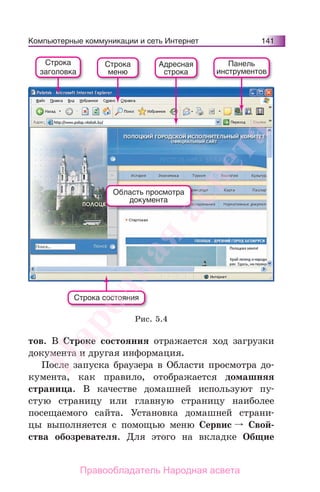Компьютерные коммуникации и сеть Интернет 141
тов. В Строке состояния отражается ход загрузки
документа и другая информация.
После запуска браузера в Области просмотра до-
кумента, как правило, отображается домашняя
страница. В качестве домашней используют пу-
стую страницу или главную страницу наиболее
посещаемого сайта. Установка домашней страни-
цы выполняется с помощью меню Сервис Свой-
ства обозревателя. Для этого на вкладке Общие
Строка состояния
Область просмотра
документа
Строка
заголовка
Строка
меню
Адресная
строка
Панель
инструментов
Рис. 5.4
Народная
асвета
Правообладатель Народная асвета
 