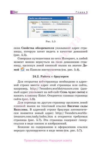 Г л а в а 5142
окна Свойства обозревателя указывают адрес стра-
ницы, которую хотят видеть в качестве домашней
(рис. 5.5).
Совершая путешествия по сети Интернет, в любой
момент можно вернуться на свою домашнюю стра-
ницу, щелкнув левой кнопкой мыши на значке До-
мой на Панели инструментов (см. рис. 5.4).
24.2. Работа с браузером
Для открытия веб-страницы необходимо в адрес-
ной строке ввести адрес этой страницы или сайта,
например, http://7wonders.worldstreasure.com (дан-
ный адрес указывает на веб-сайт Семь чудес света) и
нажать клавишу Enter. Откроется главная страница
сайта (рис. 5.6).
Для перехода на другую страницу щелкнем левой
кнопкой мыши на текстовой ссылке Висячие сады
Вавилона. В адресной строке браузера автоматиче-
ски появится новый адрес: http://7wonders.worlds-
treasure.com/sady/index.htm и откроется требуемая
страница (рис. 5.7). Эта страница содержит гипер-
ссылки в виде кнопок и изображений.
Близкие по содержанию и оформлению ссылки
нередко группируются в виде меню (см. рис. 5.7).
Рис. 5.5
Народная
асвета
Правообладатель Народная асвета
 