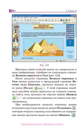 Г л а в а 5144
Щелкнув левой кнопкой мыши на гиперссылке в
виде изображения, перейдем на следующую страни-
цу Великая пирамида в Гизе (рис. 5.8).
После загрузки страницы Великая пирамида в
Гизе можно вернуться к предыдущей странице Ви-
сячие сады Вавилона, щелкнув мышью на стрел-
ке влево (Назад) . С этой страницы подоб-
ным способом можно вернуться на главную страни-
цу сайта, или, щелкнув на стрелке вправо (Вперед)
, — на следующую страницу из списка уже про-
смотренных.
При необходимости загрузку страницы можно
остановить щелчком мыши на значке Остановить ,
повторно открыть страницу или обновить ее содержа-
ние можно щелчком мыши на значке Обновить .
Рис. 5.8
Народная
асвета
Правообладатель Народная асвета
 