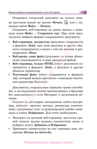 Компьютерные коммуникации и сеть Интернет 145
Отправить открытый документ на печать мож-
но щелчком мыши на значке Печать или с по-
мощью меню Файл Печать.
Сохранить веб-страницу на диске можно с помо-
щью меню Файл Сохранить как. При этом пред-
лагается выбрать формат сохраняемого документа:
• Веб-страница, полностью (документ сохраняется
в формате .html, при этом рисунки и другие объ-
екты сохраняются в папке с тем же именем и рас-
ширением .files);
• Веб-архив, один файл (документ со всеми объек-
тами упаковывается в один архивный файл);
• Веб-страница, только HTML (текст документа со-
храняется в формате .html, а рисунки и другие
объекты теряются);
• Текстовый файл (текст сохраняется в формате
.txt, который можно прочитать с помощью тексто-
вого редактора Блокнот).
Документы, сохраняемые первыми тремя способа-
ми, в последующем можно просматривать в браузере
без подключения к сети Интернет в автономном ре-
жиме.
Ссылки на регулярно посещаемые сайты (напри-
мер, новости, прогноз погоды, репертуар кинотеа-
тров, программы теле- и радиопередач) удобно поме-
щать в папку Избранное. Для этого необходимо:
• Находясь на нужной веб-странице, щелчком пра-
вой кнопки мыши вызвать контекстное меню и
выбрать пункт Добавить в Избранное.
• Присвоить гиперссылке на эту страницу имя, на-
пример Погода на meteo.by.
Народная
асвета
Правообладатель Народная асвета
 