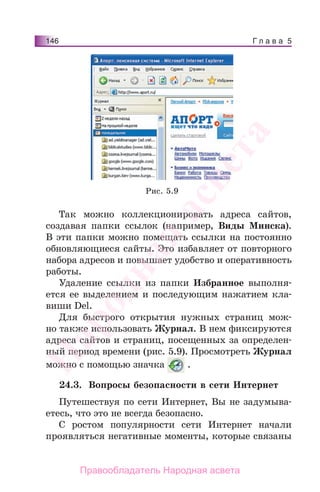 Г л а в а 5146
Так можно коллекционировать адреса сайтов,
создавая папки ссылок (например, Виды Минска).
В эти папки можно помещать ссылки на постоянно
обновляющиеся сайты. Это избавляет от повторного
набора адресов и повышает удобство и оперативность
работы.
Удаление ссылки из папки Избранное выполня-
ется ее выделением и последующим нажатием кла-
виши Del.
Для быстрого открытия нужных страниц мож-
но также использовать Журнал. В нем фиксируются
адреса сайтов и страниц, посещенных за определен-
ный период времени (рис. 5.9). Просмотреть Журнал
можно с помощью значка .
24.3. Вопросы безопасности в сети Интернет
Путешествуя по сети Интернет, Вы не задумыва-
етесь, что это не всегда безопасно.
С ростом популярности сети Интернет начали
проявляться негативные моменты, которые связаны
Рис. 5.9
Народная
асвета
Правообладатель Народная асвета
 