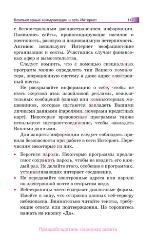 Компьютерные коммуникации и сеть Интернет 147
с бесконтрольным распространением информации.
Появились сайты, пропагандирующие насилие и
жестокость, расовую и национальную нетерпимость.
Активно используют Интернет неофашистские
организации и секты. Участились случаи финансо-
вых афер и вымогательства.
Следует помнить, что с помощью специальных
программ можно определить тип Вашего компью-
тера, операционную систему и даже адрес электрон-
ный почты.
Не раскрывайте информацию о себе, чтобы не
стать жертвой атак назойливой рекламы, нежела-
тельных сообщений (спама) или компьютерных мо-
шенников, которые пытаются завладеть Вашими
личными данными (паролями, номерами кредитных
карт). Некоторые вредоносные программы также
используют интернет-соединение, чтобы завладеть
Вашими данными.
Для защиты информации следует соблюдать пра-
вила безопасности при работе в сети Интернет. Пере-
числим некоторые из них.
• Берегите пароли. Некоторые программы предла-
гают сохранить пароль, чтобы не вводить его каж-
дый раз. Не делайте этого, особенно в программах,
устанавливающих интернет-соединение.
• Не передавайте электронные адреса или пароли
по электронной почте в открытом виде.
• Веб-страницы часто содержат диалоговые формы.
Имейте в виду, что отправка данных веб-серверу
небезопасна. Внимательно читайте тексты, требу-
ющие ответа или подтверждения. Не торопитесь
нажать на кнопку «Да».
Народная
асвета
Правообладатель Народная асвета
 