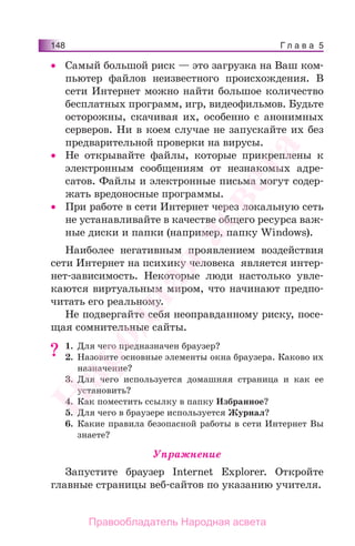 Г л а в а 5148
• Самый большой риск — это загрузка на Ваш ком-
пьютер файлов неизвестного происхождения. В
сети Интернет можно найти большое количество
бесплатных программ, игр, видеофильмов. Будьте
осторожны, скачивая их, особенно с анонимных
серверов. Ни в коем случае не запускайте их без
предварительной проверки на вирусы.
• Не открывайте файлы, которые прикреплены к
электронным сообщениям от незнакомых адре-
сатов. Файлы и электронные письма могут содер-
жать вредоносные программы.
• При работе в сети Интернет через локальную сеть
не устанавливайте в качестве общего ресурса важ-
ные диски и папки (например, папку Windows).
Наиболее негативным проявлением воздействия
сети Интернет на психику человека является интер-
нет-зависимость. Некоторые люди настолько увле-
каются виртуальным миром, что начинают предпо-
читать его реальному.
Не подвергайте себя неоправданному риску, посе-
щая сомнительные сайты.
1. Для чего предназначен браузер?
2. Назовите основные элементы окна браузера. Каково их
назначение?
3. Для чего используется домашняя страница и как ее
установить?
4. Как поместить ссылку в папку Избранное?
5. Для чего в браузере используется Журнал?
6. Какие правила безопасной работы в сети Интернет Вы
знаете?
Упражнение
Запустите браузер Internet Explorer. Откройте
главные страницы веб-сайтов по указанию учителя.
?
Народная
асвета
Правообладатель Народная асвета
 