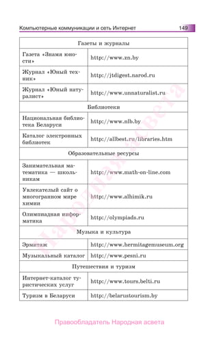 Компьютерные коммуникации и сеть Интернет 149
Газеты и журналы
Газета «Знамя юно-
сти»
http://www.zn.by
Журнал «Юный тех-
ник»
http://jtdigest.narod.ru
Журнал «Юный нату-
ралист»
http://www.unnaturalist.ru
Библиотеки
Национальная библио-
тека Беларуси
http://www.nlb.by
Каталог электронных
библиотек
http://allbest.ru/libraries.htm
Образовательные ресурсы
Занимательная ма-
тематика — школь-
никам
http://www.math-on-line.com
Увлекателый сайт о
многогранном мире
химии
http://www.alhimik.ru
Олимпиадная инфор-
матика
http://olympiads.ru
Музыка и культура
Эрмитаж http://www.hermitagemuseum.org
Музыкальный каталог http://www.pesni.ru
Путешествия и туризм
Интернет-каталог ту-
ристических услуг
http://www.tours.belti.ru
Туризм в Беларуси http://belarustourism.by
Народная
асвета
Правообладатель Народная асвета
 