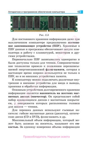 Аппаратное и программное обеспечение компьютера 15
Для постоянного хранения информации даже при
выключенном компьютере предназначено постоян-
ное запоминающее устройство (ПЗУ). Хранимые в
ПЗУ данные и программы обеспечивают запуск ком-
пьютера и работу с клавиатурой, монитором и дру-
гими устройствами.
Первоначально ПЗУ записывались однократно и
были доступны только для чтения. Совершенствова-
ние технологии привело к появлению перезаписы-
ваемой энергонезависимой флэш-памяти, которая в
настоящее время широко используется не только в
ПЗУ, но и во внешних устройствах памяти.
К компьютеру можно подключать различные вну-
тренние и внешние устройства для ввода и вывода,
хранения и обработки информации.
Основным устройством долговременного хранения
информации является накопитель на жестких маг-
нитных дисках (винчестер). Он представляет собой
набор вращающихся дисков с магнитным покрыти-
ем, у поверхности которых расположены головки
для записи — чтения.
Для переноса данных используют съемные но-
сители: гибкие магнитные диски (дискеты), оптиче-
ские диски (CD и DVD), флэш-память и др.
Максимальный объем информации, который мо-
жет быть записан на носитель, называют его ем-
костью. За единицу измерения объема информации
Рис. 2.3
Народная
асвета
Правообладатель Народная асвета
 