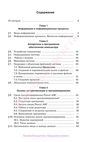 Содержание
От авторов . . . . . . . . . . . . . . . . . . . . . . . . . . . . . . . . . . . . . . 3
Глава 1
Информация и информационные процессы
§1. Виды информации . . . . . . . . . . . . . . . . . . . . . . . . . . . 5
§2. Информационные процессы. Носители информации 8
Глава 2
Аппаратное и программное
обеспечение компьютера
§3. Устройства компьютера . . . . . . . . . . . . . . . . . . . . . . . 12
§4. Операционная система . . . . . . . . . . . . . . . . . . . . . . . . 19
§5. Работа с окнами . . . . . . . . . . . . . . . . . . . . . . . . . . . . . 24
§6. Файловая система . . . . . . . . . . . . . . . . . . . . . . . . . . . . 30
§7. Операции с объектами файловой системы . . . . . . . . 35
7.1. Файловый менеджер Проводник . . . . . . . . . . . . . —
7.2. Создание и переименование папок и файлов . . . 38
7.3. Копирование, перемещение и удаление файлов
и папок . . . . . . . . . . . . . . . . . . . . . . . . . . . . . . . . . . . . . 41
7.4. Создание ярлыков . . . . . . . . . . . . . . . . . . . . . . . . 45
§8. Локальная компьютерная сеть . . . . . . . . . . . . . . . . . . 48
Глава 3
Основы алгоритмизации и программирования
§9. Среда программирования Pascal ABC . . . . . . . . . . . . 54
9.1. Что такое язык программирования? . . . . . . . . . . —
9.2. Структура программы . . . . . . . . . . . . . . . . . . . . . 55
9.3. Запуск среды Pascal ABC . . . . . . . . . . . . . . . . . . . 56
9.4. Работа в окне редактора . . . . . . . . . . . . . . . . . . . . 57
9.5. Сохранение и загрузка программ . . . . . . . . . . . . . 58
9.6. Выполнение программы . . . . . . . . . . . . . . . . . . . . —
§10. Основные понятия языка программирования . . . . . . 61
10.1. Понятие переменной . . . . . . . . . . . . . . . . . . . . . . —
10.2. Типы данных . . . . . . . . . . . . . . . . . . . . . . . . . . . . 62
§11. Организация ввода и вывода данных . . . . . . . . . . . . . 63
Народная
асвета
Правообладатель Народная асвета
 