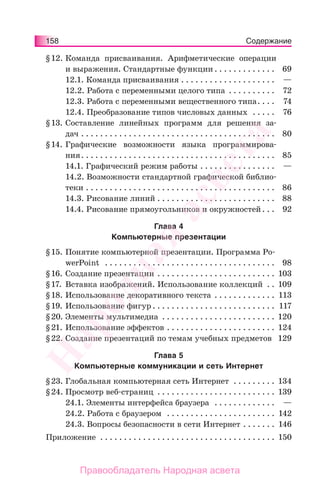 158 Содержание
§12. Команда присваивания. Арифметические операции
и выражения. Стандартные функции . . . . . . . . . . . . . 69
12.1. Команда присваивания . . . . . . . . . . . . . . . . . . . . —
12.2. Работа с переменными целого типа . . . . . . . . . . 72
12.3. Работа с переменными вещественного типа. . . . 74
12.4. Преобразование типов числовых данных . . . . . 76
§13. Составление линейных программ для решения за-
дач . . . . . . . . . . . . . . . . . . . . . . . . . . . . . . . . . . . . . . . . . 80
§14. Графические возможности языка программирова-
ния. . . . . . . . . . . . . . . . . . . . . . . . . . . . . . . . . . . . . . . . . 85
14.1. Графический режим работы . . . . . . . . . . . . . . . . —
14.2. Возможности стандартной графической библио-
теки . . . . . . . . . . . . . . . . . . . . . . . . . . . . . . . . . . . . . . . . 86
14.3. Рисование линий . . . . . . . . . . . . . . . . . . . . . . . . . 88
14.4. Рисование прямоугольников и окружностей. . . 92
Глава 4
Компьютерные презентации
§15. Понятие компьютерной презентации. Программа Po-
werPoint . . . . . . . . . . . . . . . . . . . . . . . . . . . . . . . . . . . . 98
§16. Создание презентации . . . . . . . . . . . . . . . . . . . . . . . . . 103
§17. Вставка изображений. Использование коллекций . . 109
§18. Использование декоративного текста . . . . . . . . . . . . . 113
§19. Использование фигур . . . . . . . . . . . . . . . . . . . . . . . . . . 117
§20. Элементы мультимедиа . . . . . . . . . . . . . . . . . . . . . . . . 120
§21. Использование эффектов . . . . . . . . . . . . . . . . . . . . . . . 124
§22. Создание презентаций по темам учебных предметов 129
Глава 5
Компьютерные коммуникации и сеть Интернет
§23. Глобальная компьютерная сеть Интернет . . . . . . . . . 134
§24. Просмотр веб-страниц . . . . . . . . . . . . . . . . . . . . . . . . . 139
24.1. Элементы интерфейса браузера . . . . . . . . . . . . . —
24.2. Работа с браузером . . . . . . . . . . . . . . . . . . . . . . . 142
24.3. Вопросы безопасности в сети Интернет . . . . . . . 146
Приложение . . . . . . . . . . . . . . . . . . . . . . . . . . . . . . . . . . . . . 150
Народная
асвета
Правообладатель Народная асвета
 