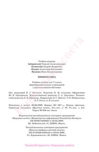 Учебное издание
Заборовский Георгий Александрович
Козинский Андрей Андреевич
Пупцев Александр Евгеньевич
Якунина Нина Владимировна
ИНФОРМАТИКА
Учебное пособие для 7 класса
общеобразовательных учреждений
с русским языком обучения
Зав. редакцией В. Г. Бехтина. Редактор Н. М. Алганова. Оформление
Ю. В. Прохорчика. Художественный редактор Л. А. Дашкевич. Техниче-
ский редактор Е. В. Прудывус. Корректоры В. С. Бабеня, Т. Н. Ведерникова,
Д. Р. Лосик, А. В. Алешко.
Подписано в печать 26.06.2009. Формат 60 90 1
/16. Бумага офсетная.
Гарнитура школьная. Офсетная печать. Усл.-печ. л. 10. Уч.-изд. л. 6,5.
Тираж 93 650 экз. Заказ .
Издательское республиканское унитарное предприятие
«Народная асвета» Министерства информации Республики Беларусь.
ЛИ 02330/0494083 от 03.02.2009.
Пр. Победителей, 11, 220004, Минск.
Республиканское унитарное предприятие
«Минская фабрика цветной печати».
ЛП № 02330/0494156 от 03.04.2009.
Ул. Корженевского, 20, 220024, Минск.
Народная
асвета
Правообладатель Народная асвета
 