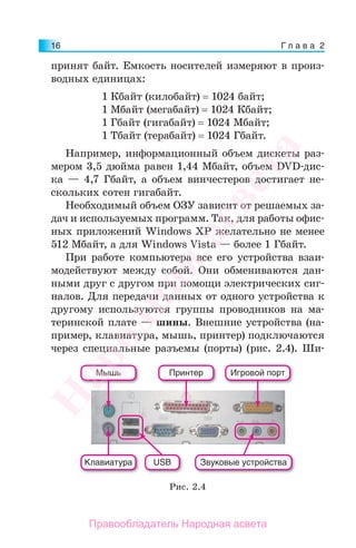 Г л а в а 216
принят байт. Емкость носителей измеряют в произ-
водных единицах:
1 Кбайт (килобайт) = 1024 байт;
1 Мбайт (мегабайт) = 1024 Кбайт;
1 Гбайт (гигабайт) = 1024 Мбайт;
1 Тбайт (терабайт) = 1024 Гбайт.
Например, информационный объем дискеты раз-
мером 3,5 дюйма равен 1,44 Мбайт, объем DVD-дис-
ка — 4,7 Гбайт, а объем винчестеров достигает не-
скольких сотен гигабайт.
Необходимый объем ОЗУ зависит от решаемых за-
дач и используемых программ. Так, для работы офис-
ных приложений Windows XP желательно не менее
512 Мбайт, а для Windows Vista — более 1 Гбайт.
При работе компьютера все его устройства взаи-
модействуют между собой. Они обмениваются дан-
ными друг с другом при помощи электрических сиг-
налов. Для передачи данных от одного устройства к
другому используются группы проводников на ма-
теринской плате — шины. Внешние устройства (на-
пример, клавиатура, мышь, принтер) подключаются
через специальные разъемы (порты) (рис. 2.4). Ши-
Клавиатура
Мышь Принтер Игровой порт
USB Звуковые устройства
Рис. 2.4
Народная
асвета
Правообладатель Народная асвета
 