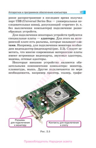 Аппаратное и программное обеспечение компьютера 17
рокое распространение в последнее время получил
порт USB (Universal Series Bus — универсальная по-
следовательная шина), допускающий «горячее» (т. е.
без выключения компьютера) подключение разно-
образных устройств.
Для подключения некоторых устройств требуются
специальные платы — адаптеры. Для этого на мате-
ринской плате есть разъемы, которые называют сло-
тами. Например, для подключения монитора необхо-
дим видеоадаптер (видеокарта) (рис. 2.5). Следует за-
метить, что многие современные материнские платы
имеют встроенные видеокарты, звуковые адаптеры,
модемы, сетевые адаптеры.
Некоторые внешние устройства являются обя-
зательными компонентами компьютера: монитор,
клавиатура, мышь. Другие подключаются по мере
необходимости, например принтер, сканер, графи-
Рис. 2.5
Контакты для подключения
к слоту
Разъемы
для подключения
к монитору
Народная
асвета
Правообладатель Народная асвета
 