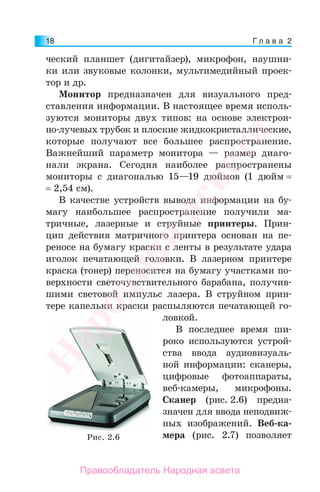 Г л а в а 218
ческий планшет (дигитайзер), микрофон, наушни-
ки или звуковые колонки, мультимедийный проек-
тор и др.
Монитор предназначен для визуального пред-
ставления информации. В настоящее время исполь-
зуются мониторы двух типов: на основе электрон-
но-лучевых трубок и плоские жидкокристаллические,
которые получают все большее распространение.
Важнейший параметр монитора — размер диаго-
нали экрана. Сегодня наиболее распространены
мониторы с диагональю 15—19 дюймов (1 дюйм =
= 2,54 см).
В качестве устройств вывода информации на бу-
магу наибольшее распространение получили ма-
тричные, лазерные и струйные принтеры. Прин-
цип действия матричного принтера основан на пе-
реносе на бумагу краски с ленты в результате удара
иголок печатающей головки. В лазерном принтере
краска (тонер) переносится на бумагу участками по-
верхности светочувствительного барабана, получив-
шими световой импульс лазера. В струйном прин-
тере капельки краски распыляются печатающей го-
ловкой.
В последнее время ши-
роко используются устрой-
ства ввода аудиовизуаль-
ной информации: сканеры,
цифровые фотоаппараты,
веб-камеры, микрофоны.
Сканер (рис. 2.6) предна-
значен для ввода неподвиж-
ных изображений. Веб-ка-
мера (рис. 2.7) позволяетРис. 2.6
Народная
асвета
Правообладатель Народная асвета
 