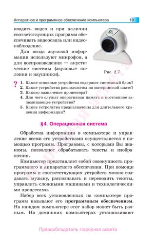 Аппаратное и программное обеспечение компьютера 19
вводить видео и при наличии
соответствующих программ обе-
спечивать видеосвязь или видео-
наблюдение.
Для ввода звуковой инфор-
мации используют микрофон, а
для воспроизведения — акусти-
ческие системы (звуковые ко-
лонки и наушники).
1. Какие основные устройства содержит системный блок?
2. Какие устройства расположены на материнской плате?
3. Каково назначение процессора?
4. Для чего служат оперативная память и постоянное за-
поминающее устройство?
5. Какие устройства предназначены для длительного хра-
нения информации?
§4. Операционная система
Обработка информации в компьютере и управ-
ление всеми его устройствами осуществляется с по-
мощью программ. Программы, с которыми Вы зна-
комы, позволяют обрабатывать тексты и изобра-
жения.
Компьютер представляет собой совокупность про-
граммного и аппаратного обеспечения. При помощи
программ и соответствующих устройств можно соз-
давать музыку, распознавать и переводить тексты,
управлять сложными машинами и технологически-
ми процессами.
Набор всех установленных на компьютере про-
грамм называют его программным обеспечением.
На каждом компьютере этот набор может быть раз-
ным. На домашних компьютерах устанавливают
??
Рис. 2.7
Народная
асвета
Правообладатель Народная асвета
 