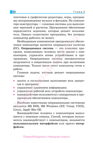 Г л а в а 220
текстовые и графические редакторы, игры, програм-
мы воспроизведения музыки и фильмов. На компью-
тере конструктора — сложные системы для выполне-
ния чертежей и расчетов. Программное обеспечение
определяется задачами, которые решает пользова-
тель. Однако существуют программы, без которых
компьютер работать не может.
Необходимым компонентом программного обеспе-
чения компьютера является операционная система
(ОС). Операционная система — это комплекс про-
грамм, позволяющих человеку вести диалог с ком-
пьютером, управлять всеми устройствами и про-
граммами. Операционная система автоматически
загружается в оперативную память при включении
компьютера. Только после этого компьютер готов к
работе.
Главные задачи, которые решает операционная
система:
• запуск и согласованное выполнение всех процес-
сов и программ;
• управление хранением информации;
• управление работой всех устройств компьютера;
• взаимодействие пользователя с аппаратным и про-
граммным обеспечением компьютера.
Наиболее известными операционными системами
являются MS DOS, MS Windows (XP, Vista), UNIX,
Linux, Apple Mac OS.
Взаимодействие человека с компьютером выпол-
няется с помощью команд. Способ, которым пользо-
ватель взаимодействует с компьютером, называется
пользовательским интерфейсом или просто интер-
фейсом.
Народная
асвета
Правообладатель Народная асвета
 