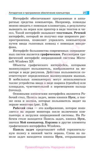 Аппаратное и программное обеспечение компьютера 21
Интерфейс обеспечивают программные и аппа-
ратные средства компьютера. Например, команды
можно вводить с помощью клавиатуры, а результаты
выводить на экран или принтер в виде текстов и чи-
сел. Такой интерфейс называют текстовым. Речевой
интерфейс, который не получил еще широкого рас-
пространения, позволяет управлять компьютером
путем ввода голосовых команд с помощью микро-
фона.
Интерфейс большинства современных операцион-
ных систем является графическим. Рассмотрим гра-
фический интерфейс операционной системы Micro-
soft Windows XP.
Объекты графического интерфейса, которыми
манипулирует пользователь, изображаются на мо-
ниторе в виде рисунков. Действия пользователя со-
ответствуют определенным манипуляциям мышью.
В мобильных компьютерах могут использоваться
также устройства ввода в виде шарика (трекбол) или
площадки, чувствительной к перемещению пальца
(тачпад).
Основными элементами интерфейса являются Ра-
бочий стол, Панель задач, меню кнопки Пуск, а так-
же окна и значки, которые пользователь видит на
экране монитора (рис. 2.8).
Рабочий стол — это изображение, которое появ-
ляется на экране монитора после включения ком-
пьютера и загрузки операционной системы. На Ра-
бочем столе находятся Панель задач, кнопка Пуск,
значки Мой компьютер, Корзина и другие элементы
графического интерфейса Windows.
Панель задач представляет собой горизонталь-
ную полосу в нижней части экрана. Слева на па-
нели задач находится кнопка Пуск, открывающая
Народная
асвета
Правообладатель Народная асвета
 