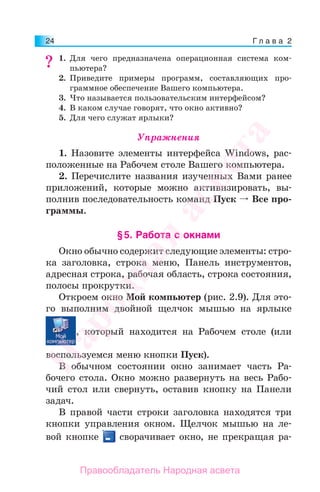Г л а в а 224
1. Для чего предназначена операционная система ком-
пьютера?
2. Приведите примеры программ, составляющих про-
граммное обеспечение Вашего компьютера.
3. Что называется пользовательским интерфейсом?
4. В каком случае говорят, что окно активно?
5. Для чего служат ярлыки?
Упражнения
1. Назовите элементы интерфейса Windows, рас-
положенные на Рабочем столе Вашего компьютера.
2. Перечислите названия изученных Вами ранее
приложений, которые можно активизировать, вы-
полнив последовательность команд Пуск Все про-
граммы.
§5. Работа с окнами
Окно обычно содержит следующие элементы: стро-
ка заголовка, строка меню, Панель инструментов,
адресная строка, рабочая область, строка состояния,
полосы прокрутки.
Откроем окно Мой компьютер (рис. 2.9). Для это-
го выполним двойной щелчок мышью на ярлыке
, который находится на Рабочем столе (или
воспользуемся меню кнопки Пуск).
В обычном состоянии окно занимает часть Ра-
бочего стола. Окно можно развернуть на весь Рабо-
чий стол или свернуть, оставив кнопку на Панели
задач.
В правой части строки заголовка находятся три
кнопки управления окном. Щелчок мышью на ле-
вой кнопке сворачивает окно, не прекращая ра-
??Народная
асвета
Правообладатель Народная асвета
 