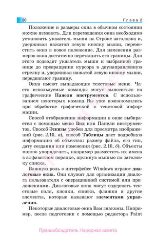 Г л а в а 226
Положение и размеры окна в обычном состоянии
можно изменять. Для перемещения окна необходимо
установить указатель мыши на Строке заголовка и,
удерживая нажатой левую кнопку мыши, переме-
стить окно в новое положение. Для изменения раз-
меров окна достаточно перетащить его границы. Для
этого подводят указатель мыши к выбранной гра-
нице до превращения курсора в двунаправленную
стрелку и, удерживая нажатой левую кнопку мыши,
передвигают границу.
Окна имеют выпадающие текстовые меню. Ча-
сто используемые команды могут выноситься на
графические Панели инструментов. С использо-
ванием некоторых команд Вы уже познакомились
при обработке графической и текстовой инфор-
мации.
Способ отображения информации в окне выбира-
ется с помощью меню Вид или Панели инструмен-
тов. Способ Эскизы удобен для просмотра изображе-
ний (рис. 2.10, а), способ Таблицы дает подробную
информацию об объектах: размер файла, его тип,
дату создания или изменения (рис. 2.10, б). Объекты
можно упорядочить, например разместить их имена
в алфавитном порядке, щелкнув мышью по заголов-
ку списка.
Важную роль в интерфейсе Windows играют диа-
логовые окна. Они служат для организации диало-
га пользователя с операционной системой или при-
ложениями. Диалоговые окна могут содержать тек-
стовые поля, кнопки, списки, флажки и другие
элементы, которые называют элементами управ-
ления.
Некоторые диалоговые окна Вам знакомы. Напри-
мер, после подготовки с помощью редактора Paint
Народная
асвета
Правообладатель Народная асвета
 
