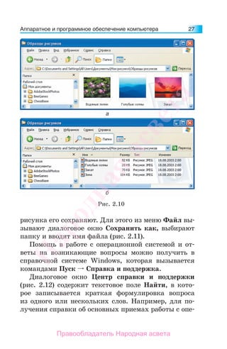 Аппаратное и программное обеспечение компьютера 27
Рис. 2.10
рисунка его сохраняют. Для этого из меню Файл вы-
зывают диалоговое окно Сохранить как, выбирают
папку и вводят имя файла (рис. 2.11).
Помощь в работе с операционной системой и от-
веты на возникающие вопросы можно получить в
справочной системе Windows, которая вызывается
командами Пуск Справка и поддержка.
Диалоговое окно Центр справки и поддержки
(рис. 2.12) содержит текстовое поле Найти, в кото-
рое записывается краткая формулировка вопроса
из одного или нескольких слов. Например, для по-
лучения справки об основных приемах работы с опе-
Народная
асвета
Правообладатель Народная асвета
 