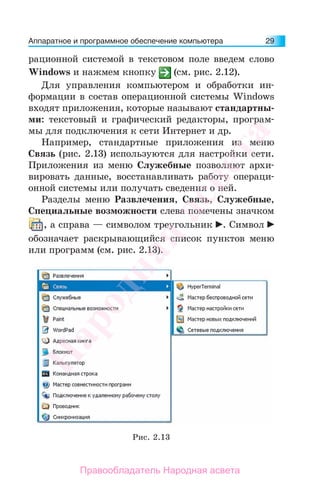 Аппаратное и программное обеспечение компьютера 29
рационной системой в текстовом поле введем слово
Windows и нажмем кнопку (см. рис. 2.12).
Для управления компьютером и обработки ин-
формации в состав операционной системы Windows
входят приложения, которые называют стандартны-
ми: текстовый и графический редакторы, програм-
мы для подключения к сети Интернет и др.
Например, стандартные приложения из меню
Связь (рис. 2.13) используются для настройки сети.
Приложения из меню Служебные позволяют архи-
вировать данные, восстанавливать работу операци-
онной системы или получать сведения о ней.
Разделы меню Развлечения, Связь, Служебные,
Специальные возможности слева помечены значком
, а справа — символом треугольник . Символ
обозначает раскрывающийся список пунктов меню
или программ (см. рис. 2.13).
Рис. 2.13
Народная
асвета
Правообладатель Народная асвета
 