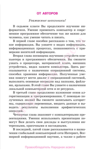 ОТ АВТОРОВ
Уважаемые школьники!
В седьмом классе Вы продолжите изучение ин-
форматики. Умение применять компьютер и совре-
менное программное обеспечение так же важно для
человека, как умение читать и писать.
В первой главе пособия рассказано о том, что та-
кое информация. Вы узнаете о видах информации,
информационных процессах, познакомитесь с при-
мерами носителей информации.
Вторая глава посвящена изучению устройств ком-
пьютера и программного обеспечения. Вы сможете
узнать о процессоре, материнской плате, внешних
устройствах, видах памяти компьютера. Здесь рас-
сказывается о назначении операционной системы,
способах хранения информации. Полученные уме-
ния помогут вести диалог с операционной системой,
выполнять основные операции над папками, файла-
ми, ярлыками. В этой главе Вы узнаете о назначении
локальной компьютерной сети и ее ресурсах.
В третьей главе продолжено изложение основ ал-
горитмизации и программирования. С помощью по-
лученных знаний Вы сможете записывать алгорит-
мы, содержащие переменные, вводить данные и вы-
водить результаты выполнения арифметических
операций.
Четвертая глава знакомит с компьютерными пре-
зентациями. Умения использовать презентации по-
могут Вам делать свои доклады и выступления ин-
тересными, красочными и наглядными.
В последней, пятой главе рассказывается о назна-
чении глобальной компьютерной сети Интернет, Все-
мирной информационной паутине, а также о работе
Народная
асвета
Правообладатель Народная асвета
 