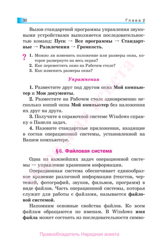 Г л а в а 230
Вызов стандартной программы управления звуко-
выми устройствами выполняется последовательнос-
тью команд: Пуск Все программы Стандарт-
ные Развлечения Громкость.
1. Можно ли изменить положение или размеры окна, ко-
торое развернуто на весь экран?
2. Как переместить окно на Рабочем столе?
3. Как изменить размеры окна?
Упражнения
1. Разместите друг под другом окна Мой компью-
тер и Мои документы.
2. Разместите на Рабочем столе одновременно не-
сколько копий окна Мой компьютер без наложения
их друг на друга.
3. Получите в справочной системе Windows справ-
ку о Панели задач.
4. Назовите стандартные приложения, входящие
в состав операционной системы, установленной на
Вашем компьютере.
§6. Файловая система
Одна из важнейших задач операционной систе-
мы — управление хранением информации.
Операционная система обеспечивает единообраз-
ное хранение различной информации (текстов, чер-
тежей, фотографий, звуков, фильмов, программ) в
виде файлов. Часть операционной системы, которая
служит для работы с файлами, называется файло-
вой системой.
Напомним основные свойства файлов. Ко всем
файлам обращаются по именам. В Windows имя
файла может состоять из последовательности симво-
??
Народная
асвета
Правообладатель Народная асвета
 