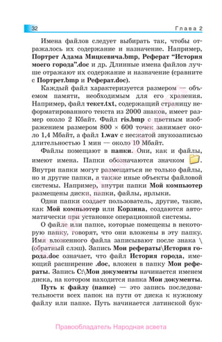 Г л а в а 232
Имена файлов следует выбирать так, чтобы от-
ражалось их содержание и назначение. Например,
Портрет Адама Мицкевича.bmp, Реферат “История
моего города”.doc и др. Длинные имена файлов луч-
ше отражают их содержание и назначение (сравните
с Портрет.bmp и Реферат.doc).
Каждый файл характеризуется размером — объ-
емом памяти, необходимым для его хранения.
Например, файл текст.txt, содержащий страницу не-
форматированного текста из 2000 знаков, имеет раз-
мер около 2 Кбайт. Файл ris.bmp с цветным изоб-
ражением размером 800 × 600 точек занимает око-
ло 1,4 Мбайт, а файл 1.wav с несжатой звукозаписью
длительностью 1 мин — около 10 Мбайт.
Файлы помещают в папки. Они, как и файлы,
имеют имена. Папки обозначаются значком .
Внутри папки могут размещаться не только файлы,
но и другие папки, а также иные объекты файловой
системы. Например, внутри папки Мой компьютер
размещены диски, папки, файлы, ярлыки.
Одни папки создает пользователь, другие, такие,
как Мой компьютер или Корзина, создаются авто-
матически при установке операционной системы.
О файле или папке, которые помещены в некото-
рую папку, говорят, что они вложены в эту папку.
Имя вложенного файла записывают после знака 
(обратный слэш). Запись Мои рефератыИстория го-
рода.doc означает, что файл История города, име-
ющий расширение .doc, вложен в папку Мои рефе-
раты. Запись C:Мои документы начинается именем
диска, на котором находится папка Мои документы.
Путь к файлу (папке) — это запись последова-
тельности всех папок на пути от диска к нужному
файлу или папке. Путь начинается латинской бук-
Народная
асвета
Правообладатель Народная асвета
 