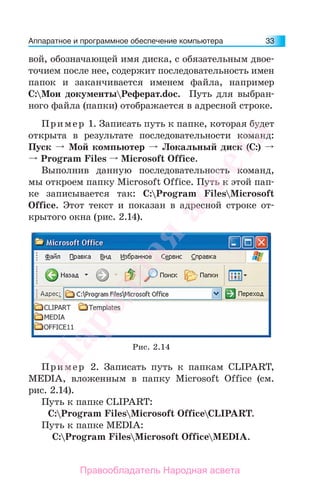 Аппаратное и программное обеспечение компьютера 33
вой, обозначающей имя диска, с обязательным двое-
точием после нее, содержит последовательность имен
папок и заканчивается именем файла, например
C:Мои документыРеферат.doc. Путь для выбран-
ного файла (папки) отображается в адресной строке.
Пример 1. Записать путь к папке, которая будет
открыта в результате последовательности команд:
Пуск Мой компьютер Локальный диск (С:)
Program Files Microsoft Office.
Выполнив данную последовательность команд,
мы откроем папку Microsoft Office. Путь к этой пап-
ке записывается так: C:Program FilesMicrosoft
Office. Этот текст и показан в адресной строке от-
крытого окна (рис. 2.14).
Рис. 2.14
Пример 2. Записать путь к папкам CLIPART,
MEDIA, вложенным в папку Microsoft Office (см.
рис. 2.14).
Путь к папке CLIPART:
C:Program FilesMicrosoft OfficeCLIPART.
Путь к папке MEDIA:
C:Program FilesMicrosoft OfficeMEDIA.
Народная
асвета
Правообладатель Народная асвета
 