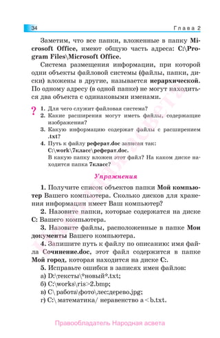 Г л а в а 234
Заметим, что все папки, вложенные в папку Mi-
crosoft Office, имеют общую часть адреса: C:Pro-
gram FilesMicrosoft Office.
Система размещения информации, при которой
одни объекты файловой системы (файлы, папки, ди-
ски) вложены в другие, называется иерархической.
По одному адресу (в одной папке) не могут находить-
ся два объекта с одинаковыми именами.
1. Для чего служит файловая система?
2. Какие расширения могут иметь файлы, содержащие
изображения?
3. Какую информацию содержат файлы с расширением
.txt?
4. Путь к файлу реферат.doc записан так:
C:work7классреферат.doc.
В какую папку вложен этот файл? На каком диске на-
ходится папка 7класс?
Упражнения
1. Получите список объектов папки Мой компью-
тер Вашего компьютера. Сколько дисков для хране-
ния информации имеет Ваш компьютер?
2. Назовите папки, которые содержатся на диске
C: Вашего компьютера.
3. Назовите файлы, расположенные в папке Мои
документы Вашего компьютера.
4. Запишите путь к файлу по описанию: имя фай-
ла Сочинение.doc, этот файл содержится в папке
Мой город, которая находится на диске С:.
5. Исправьте ошибки в записях имен файлов:
а) D:тексты*новый*.txt;
б) C:worksris>2.bmp;
в) Cработафотолес:дерево.jpg;
г) C:математика/ неравенство a<b.txt.
??
Народная
асвета
Правообладатель Народная асвета
 